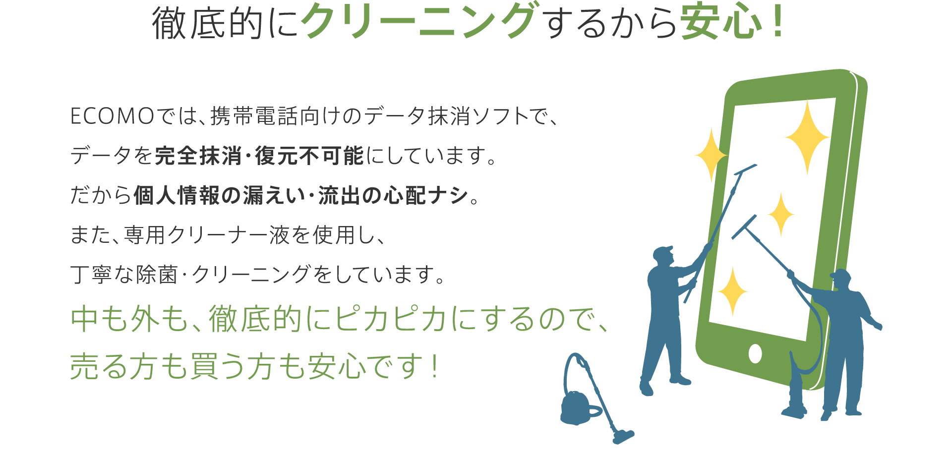 ECOMO（エコモ）では、携帯電話・スマートフォン向けのデータ抹消ソフトで、内部データを完全抹消・復元不可能にしています。徹底的にクリーニングするから安心！