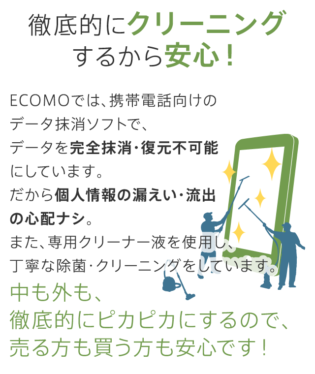 ECOMO（エコモ）では、携帯電話・スマートフォン向けのデータ抹消ソフトで、内部データを完全抹消・復元不可能にしています。徹底的にクリーニングするから安心！